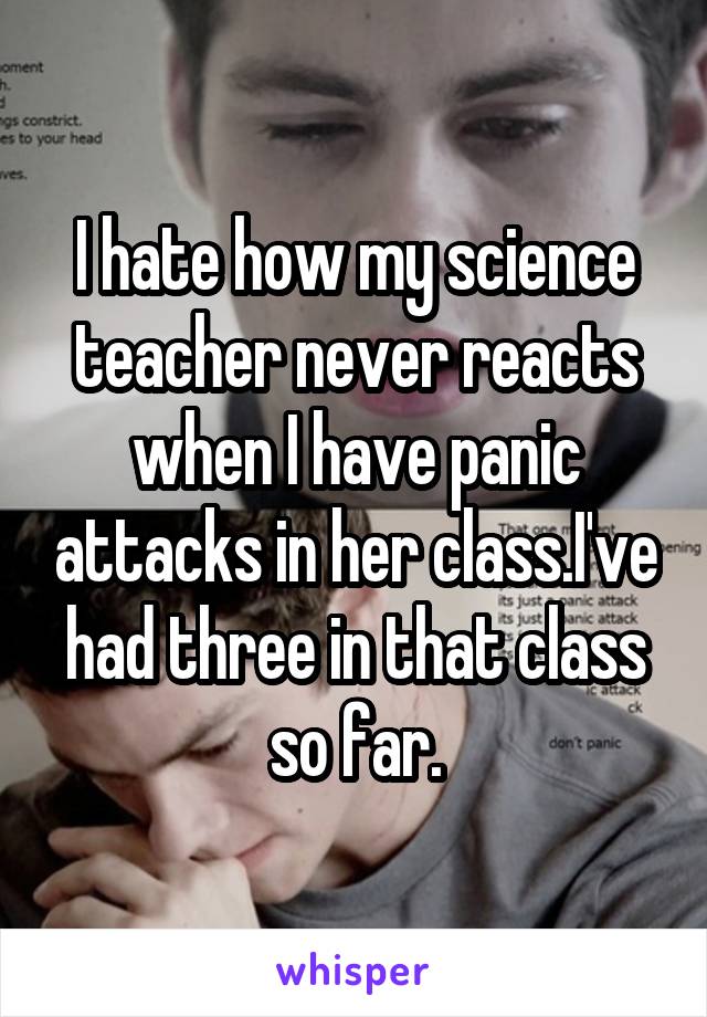 I hate how my science teacher never reacts when I have panic attacks in her class.I've had three in that class so far.