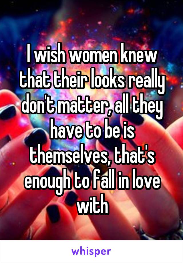 I wish women knew that their looks really don't matter, all they have to be is themselves, that's enough to fall in love with