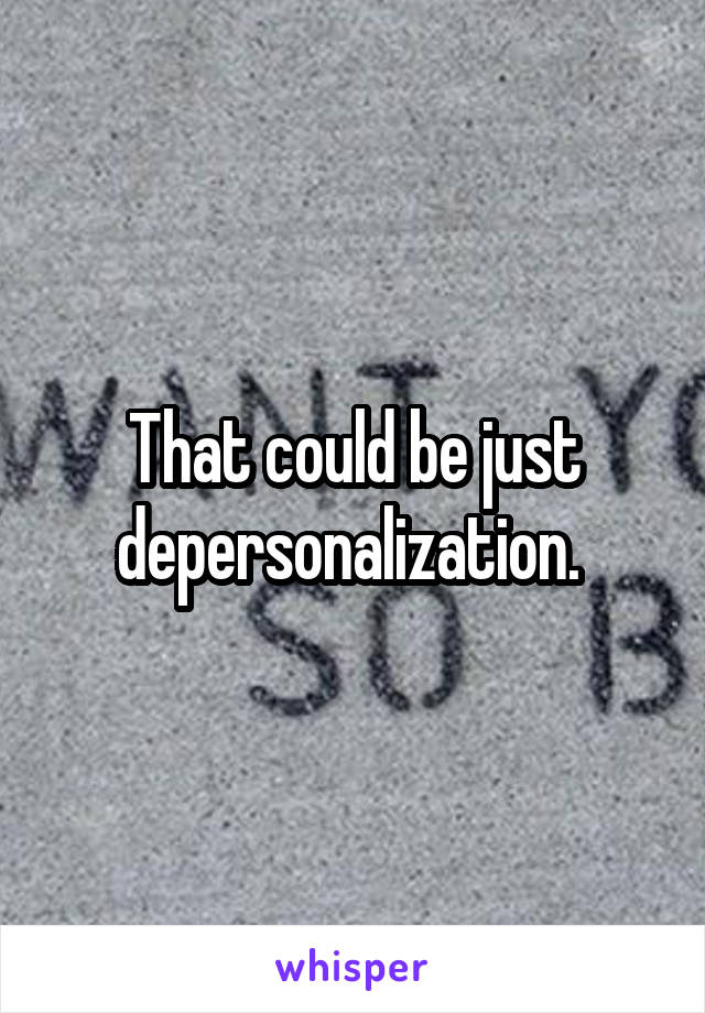 That could be just depersonalization. 