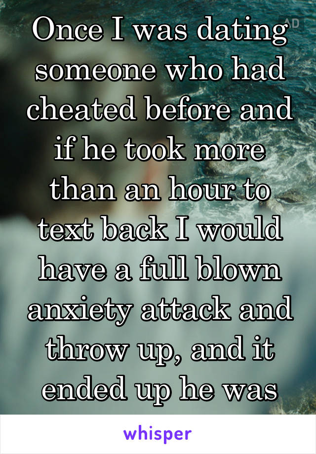 Once I was dating someone who had cheated before and if he took more than an hour to text back I would have a full blown anxiety attack and throw up, and it ended up he was cheating 