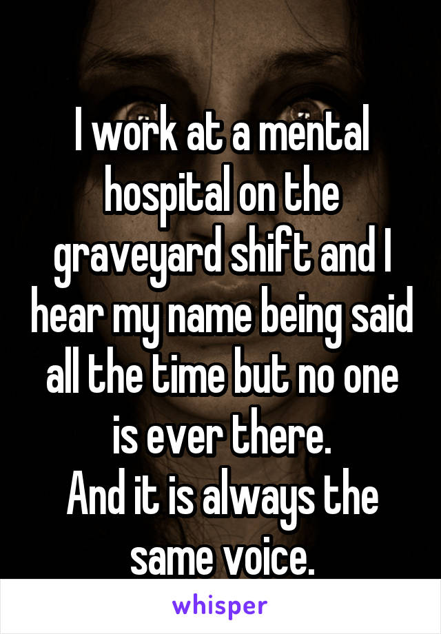 
I work at a mental hospital on the graveyard shift and I hear my name being said all the time but no one is ever there.
And it is always the same voice.