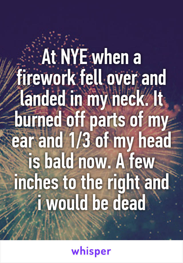 At NYE when a firework fell over and landed in my neck. It burned off parts of my ear and 1/3 of my head is bald now. A few inches to the right and i would be dead