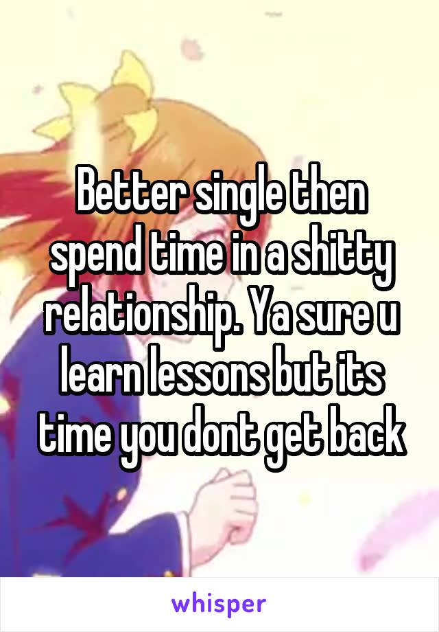 Better single then spend time in a shitty relationship. Ya sure u learn lessons but its time you dont get back