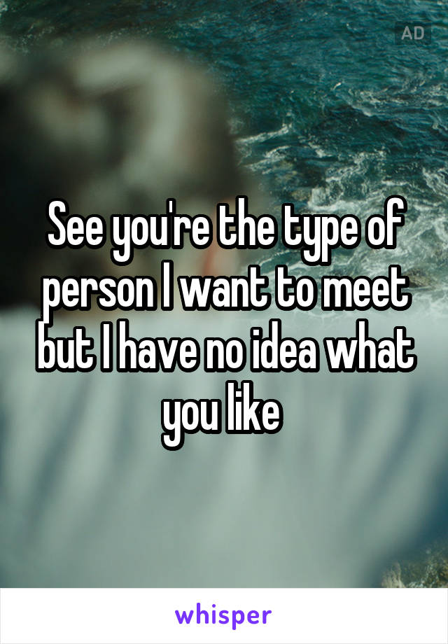 See you're the type of person I want to meet but I have no idea what you like 