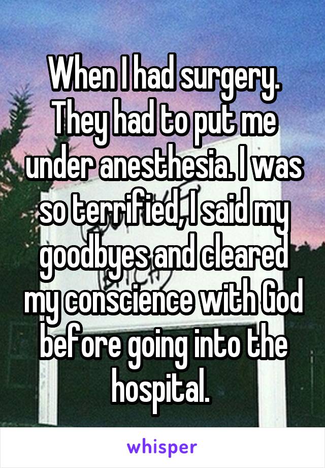 When I had surgery. They had to put me under anesthesia. I was so terrified, I said my goodbyes and cleared my conscience with God before going into the hospital. 