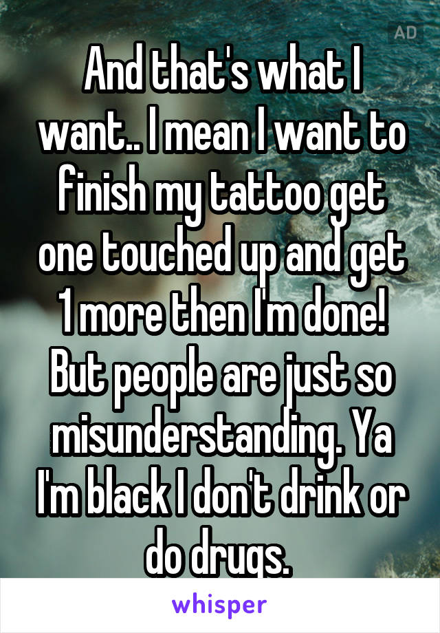 And that's what I want.. I mean I want to finish my tattoo get one touched up and get 1 more then I'm done! But people are just so misunderstanding. Ya I'm black I don't drink or do drugs. 