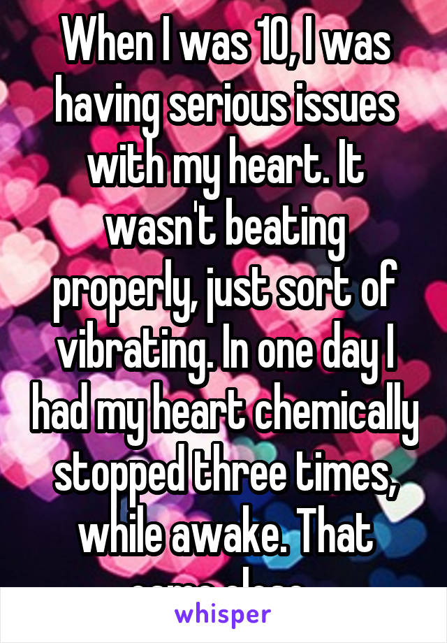 When I was 10, I was having serious issues with my heart. It wasn't beating properly, just sort of vibrating. In one day I had my heart chemically stopped three times, while awake. That came close. 