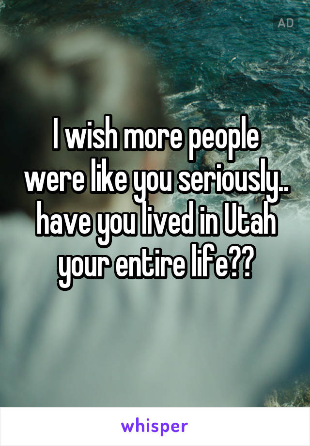 I wish more people were like you seriously.. have you lived in Utah your entire life??
