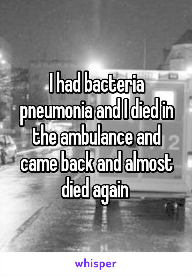 I had bacteria pneumonia and I died in the ambulance and came back and almost died again 