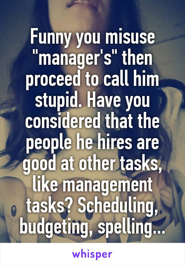 Funny you misuse "manager's" then proceed to call him stupid. Have you considered that the people he hires are good at other tasks, like management tasks? Scheduling, budgeting, spelling...