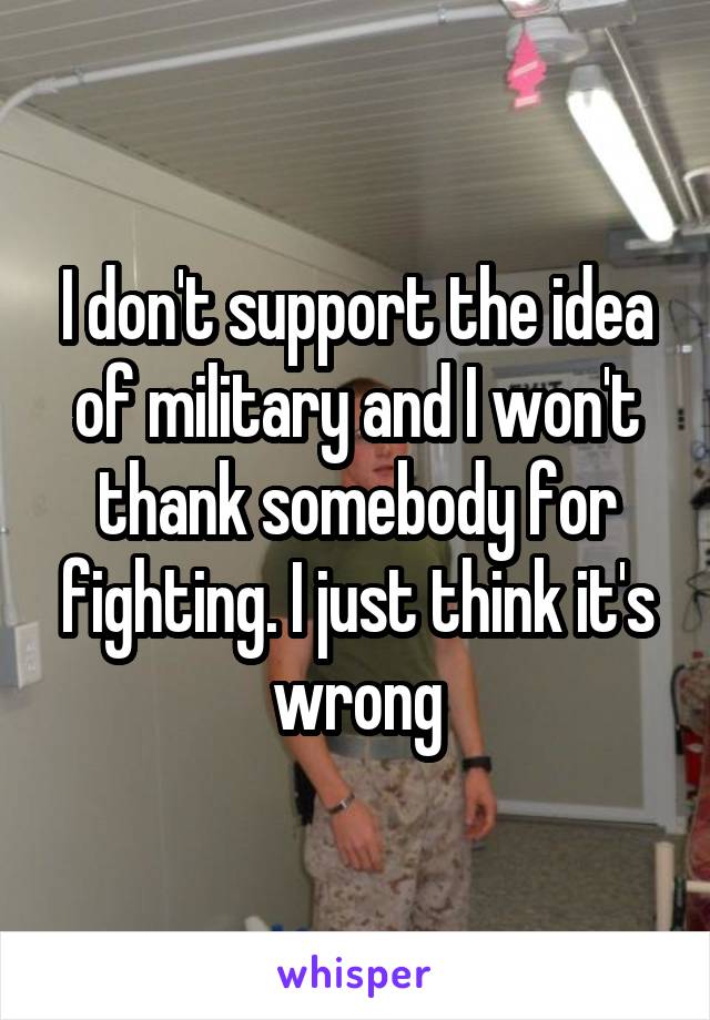 I don't support the idea of military and I won't thank somebody for fighting. I just think it's wrong