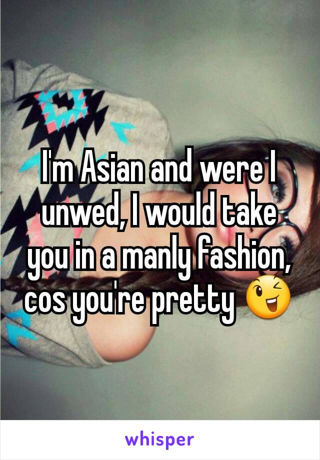 I'm Asian and were I unwed, I would take you in a manly fashion, cos you're pretty 😉