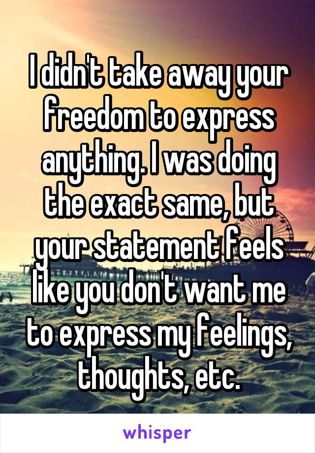 I didn't take away your freedom to express anything. I was doing the exact same, but your statement feels like you don't want me to express my feelings, thoughts, etc.