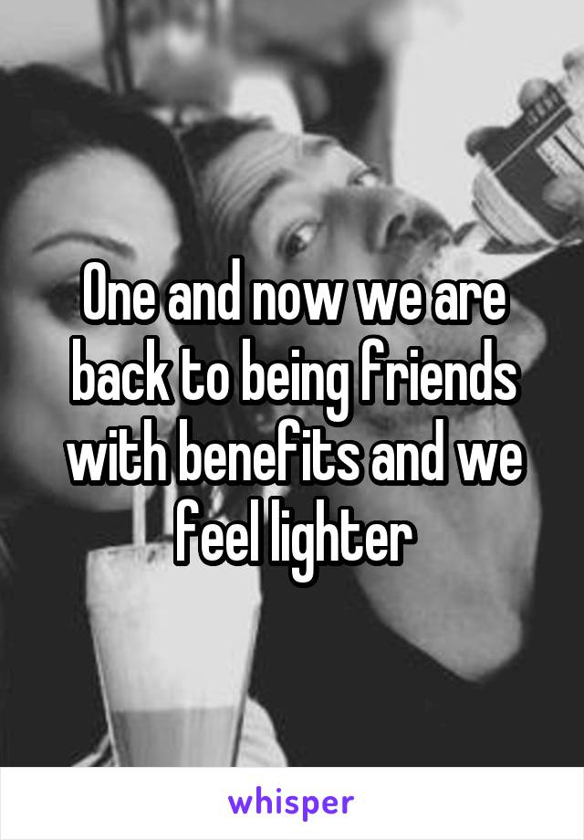 One and now we are back to being friends with benefits and we feel lighter