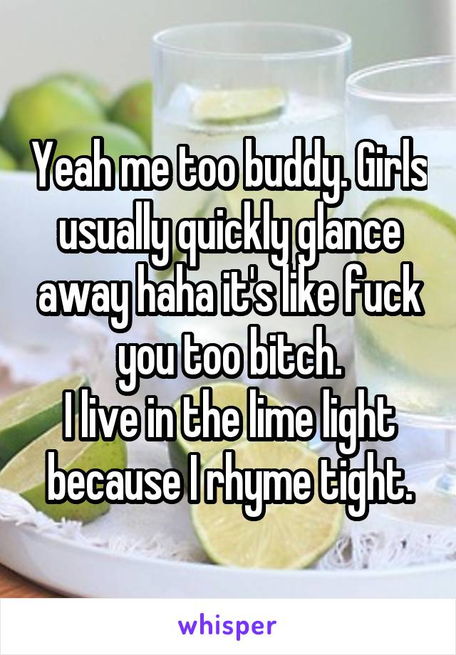 Yeah me too buddy. Girls usually quickly glance away haha it's like fuck you too bitch.
I live in the lime light because I rhyme tight.