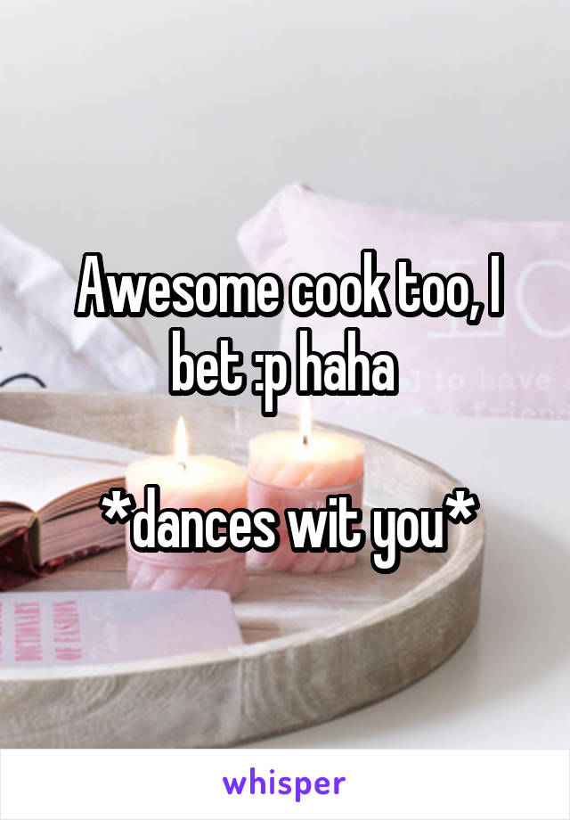 Awesome cook too, I bet :p haha 

*dances wit you*