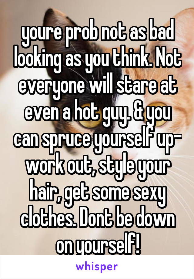 youre prob not as bad looking as you think. Not everyone will stare at even a hot guy. & you can spruce yourself up- work out, style your hair, get some sexy clothes. Dont be down on yourself!