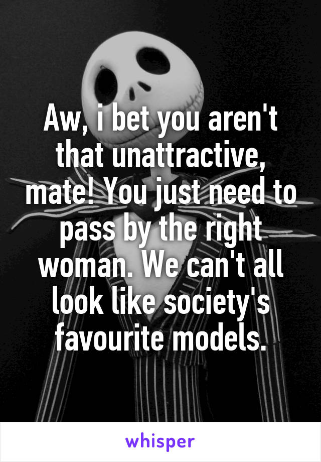 Aw, i bet you aren't that unattractive, mate! You just need to pass by the right woman. We can't all look like society's favourite models.