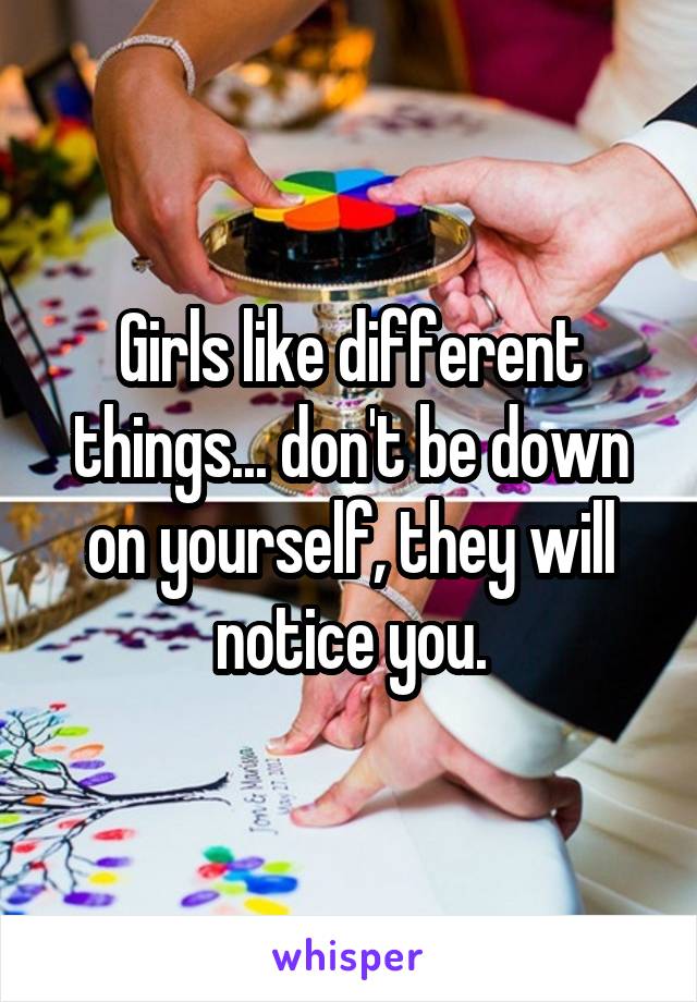 Girls like different things... don't be down on yourself, they will notice you.