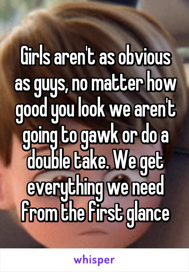 Girls aren't as obvious as guys, no matter how good you look we aren't going to gawk or do a double take. We get everything we need from the first glance