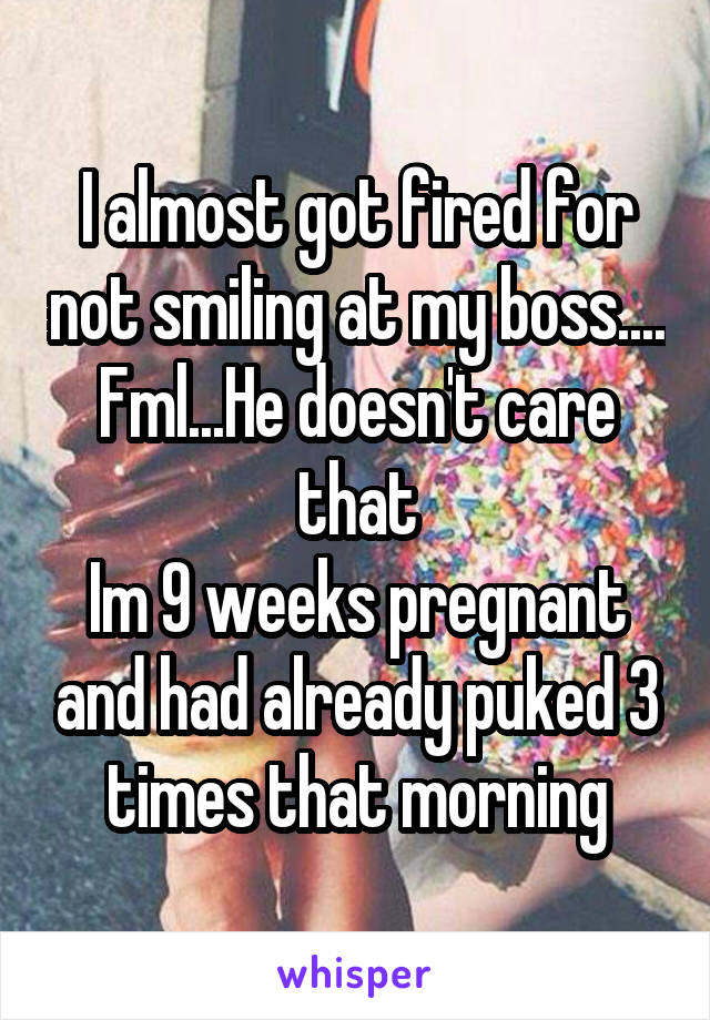 I almost got fired for not smiling at my boss.... Fml...He doesn't care that
Im 9 weeks pregnant and had already puked 3 times that morning