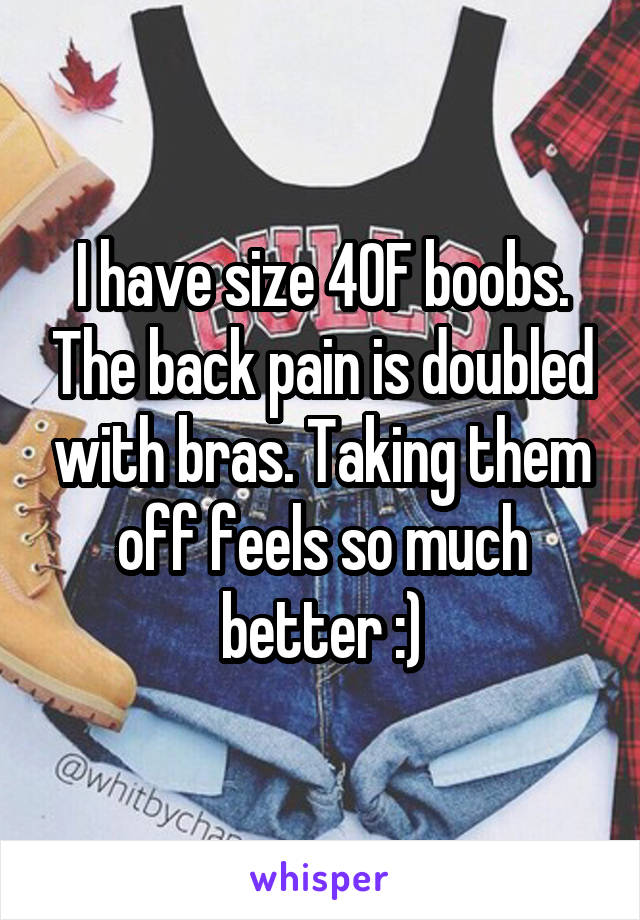 I have size 40F boobs. The back pain is doubled with bras. Taking them off  feels
