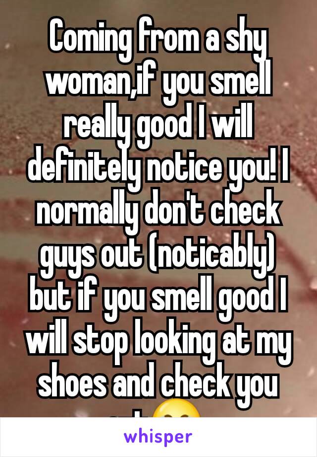 Coming from a shy woman,if you smell really good I will definitely notice you! I normally don't check guys out (noticably) but if you smell good I will stop looking at my shoes and check you out😂 