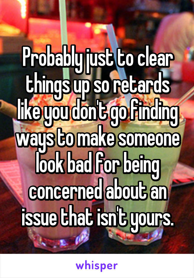 Probably just to clear things up so retards like you don't go finding ways to make someone look bad for being concerned about an issue that isn't yours.