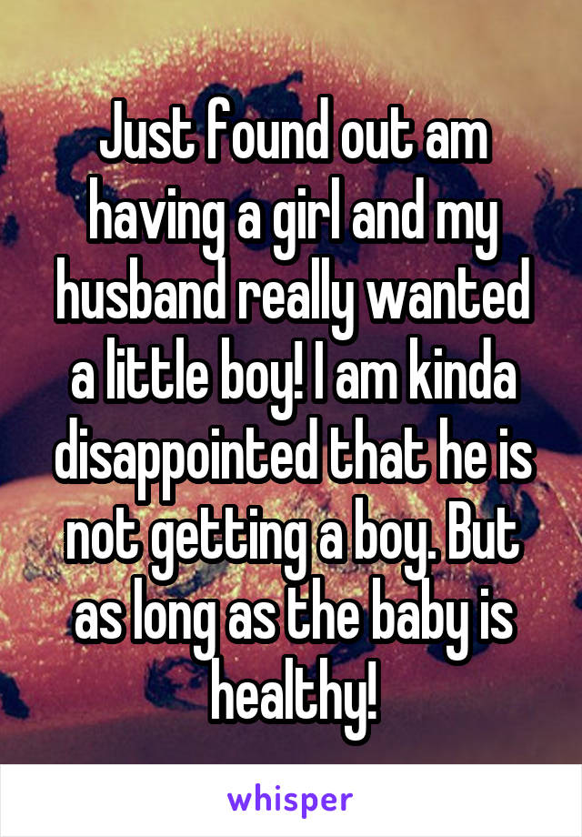 Just found out am having a girl and my husband really wanted a little boy! I am kinda disappointed that he is not getting a boy. But as long as the baby is healthy!