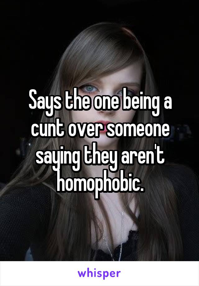 Says the one being a cunt over someone saying they aren't homophobic.