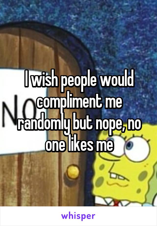 I wish people would compliment me randomly but nope, no one likes me