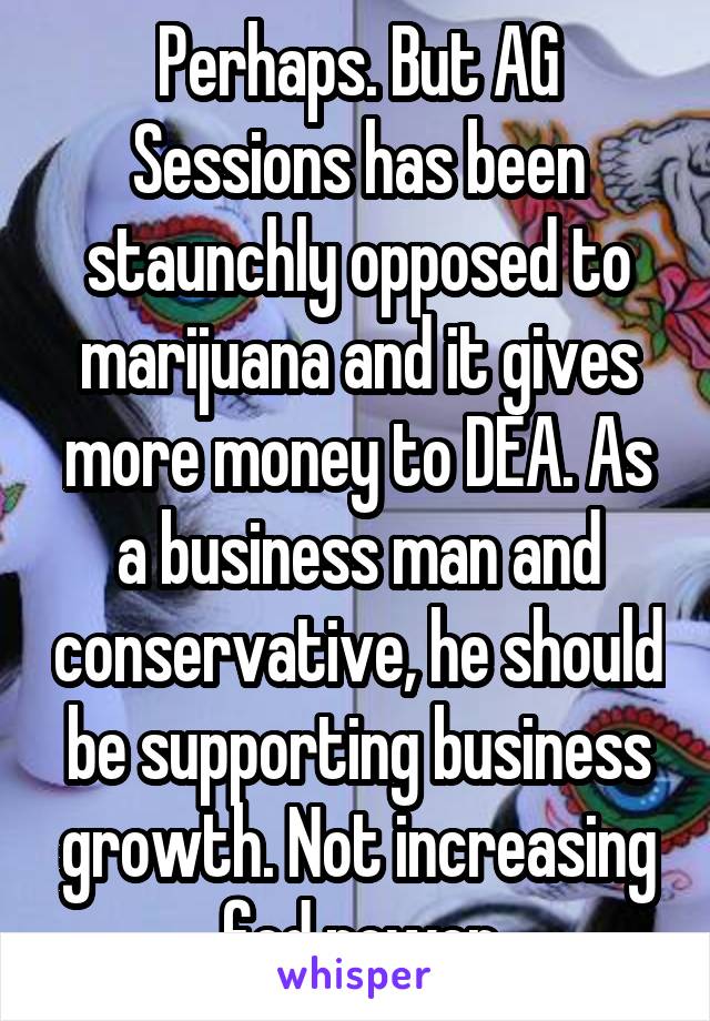 Perhaps. But AG Sessions has been staunchly opposed to marijuana and it gives more money to DEA. As a business man and conservative, he should be supporting business growth. Not increasing fed power