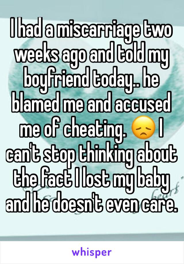 I had a miscarriage two weeks ago and told my boyfriend today.. he blamed me and accused me of cheating. 😞 I can't stop thinking about the fact I lost my baby and he doesn't even care. 