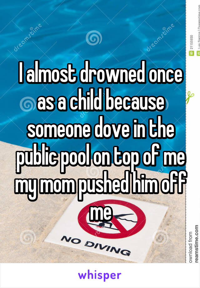 I almost drowned once as a child because someone dove in the public pool on top of me my mom pushed him off me