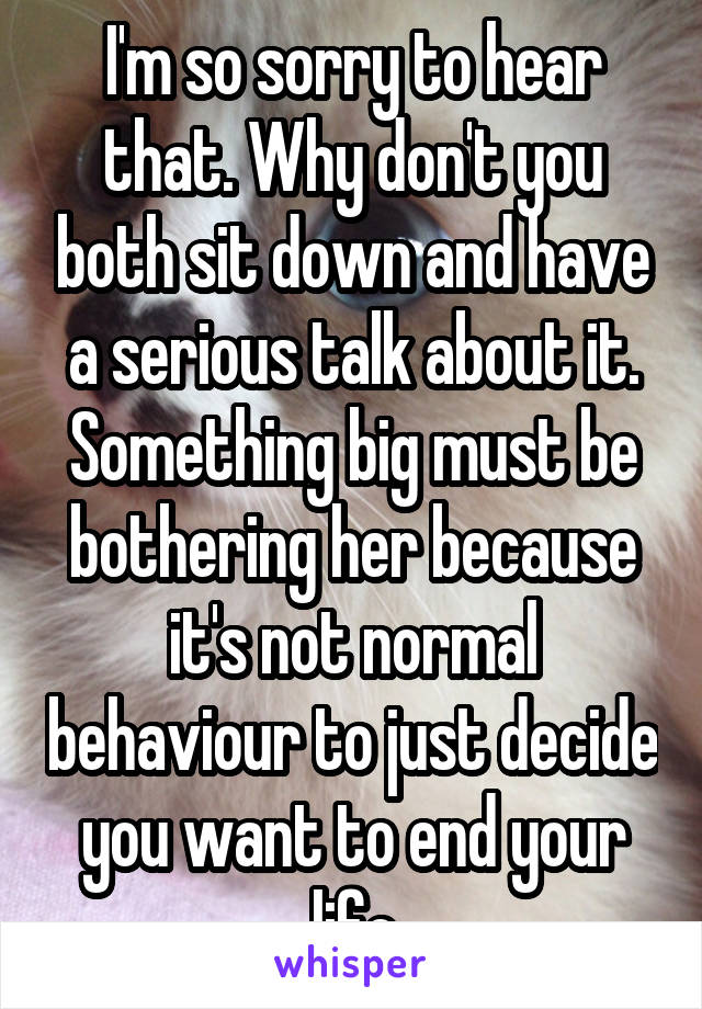 I'm so sorry to hear that. Why don't you both sit down and have a serious talk about it. Something big must be bothering her because it's not normal behaviour to just decide you want to end your life