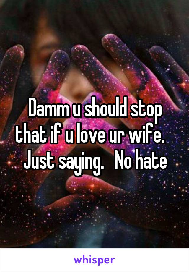 Damm u should stop that if u love ur wife.    Just saying.   No hate