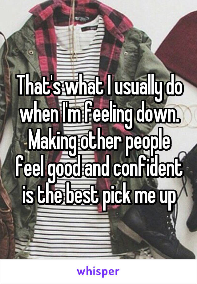 That's what I usually do when I'm feeling down. Making other people feel good and confident is the best pick me up