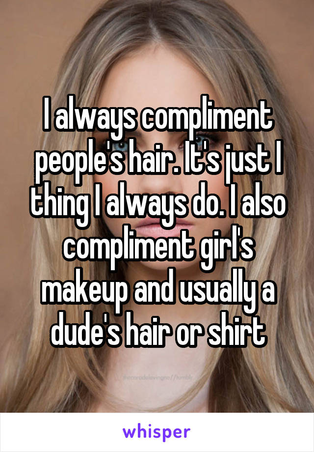 I always compliment people's hair. It's just I thing I always do. I also compliment girl's makeup and usually a dude's hair or shirt