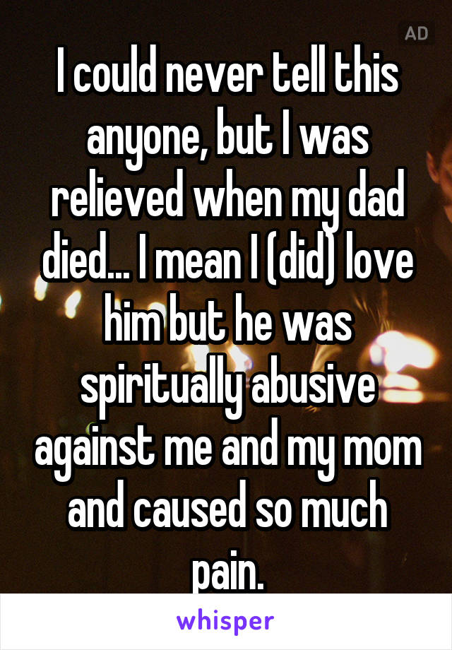 I could never tell this anyone, but I was relieved when my dad died... I mean I (did) love him but he was spiritually abusive against me and my mom and caused so much pain.