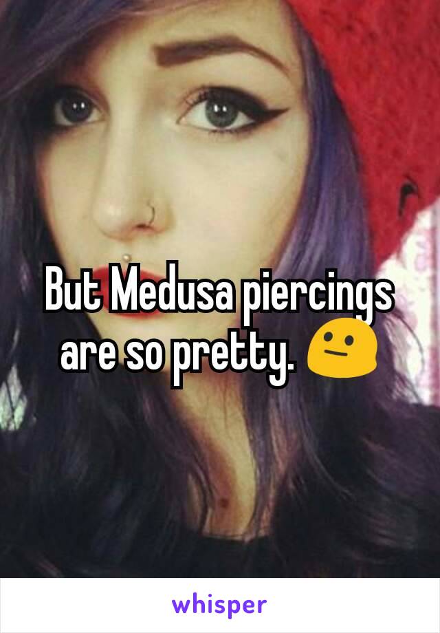 But Medusa piercings are so pretty. 😐