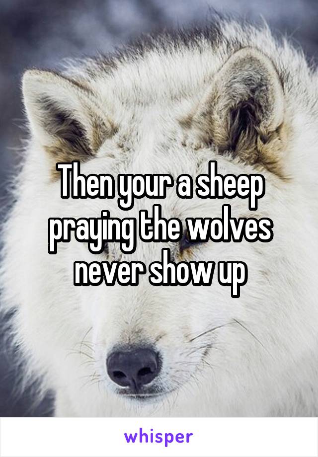 Then your a sheep praying the wolves never show up