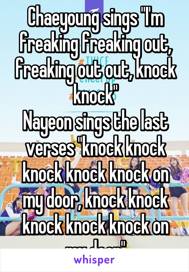 Chaeyoung sings "I'm freaking freaking out, freaking out out, knock knock"
Nayeon sings the last verses "knock knock knock knock knock on my door, knock knock knock knock knock on my door"