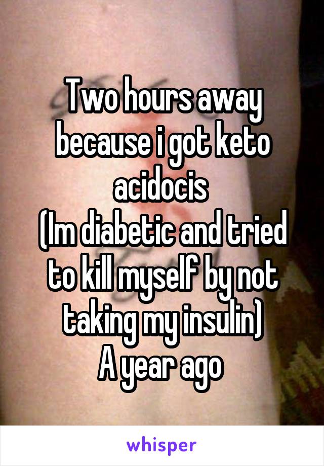 Two hours away because i got keto acidocis 
(Im diabetic and tried to kill myself by not taking my insulin)
A year ago 