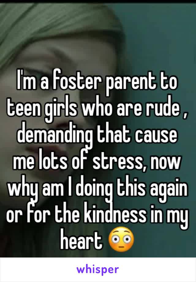 I'm a foster parent to teen girls who are rude , demanding that cause me lots of stress, now why am I doing this again  or for the kindness in my heart 😳