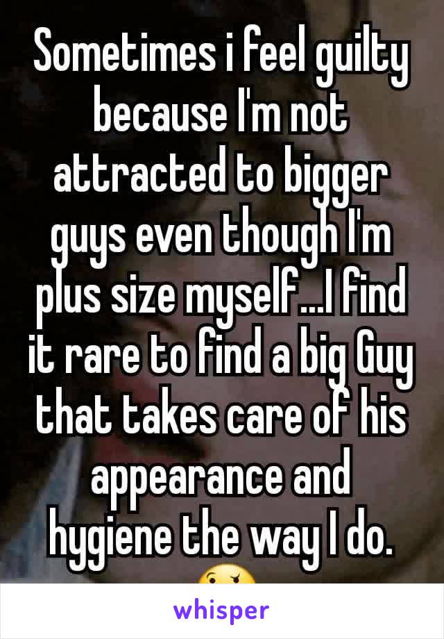 Sometimes i feel guilty because I'm not attracted to bigger guys even though I'm plus size myself...I find it rare to find a big Guy that takes care of his appearance and hygiene the way I do.
 🤔