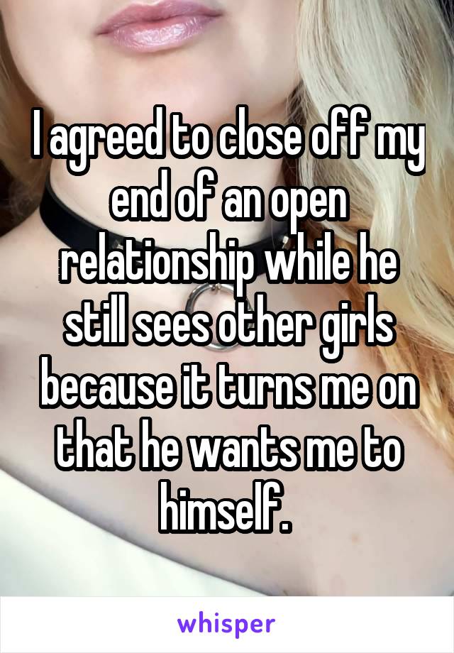 I agreed to close off my end of an open relationship while he still sees other girls because it turns me on that he wants me to himself. 