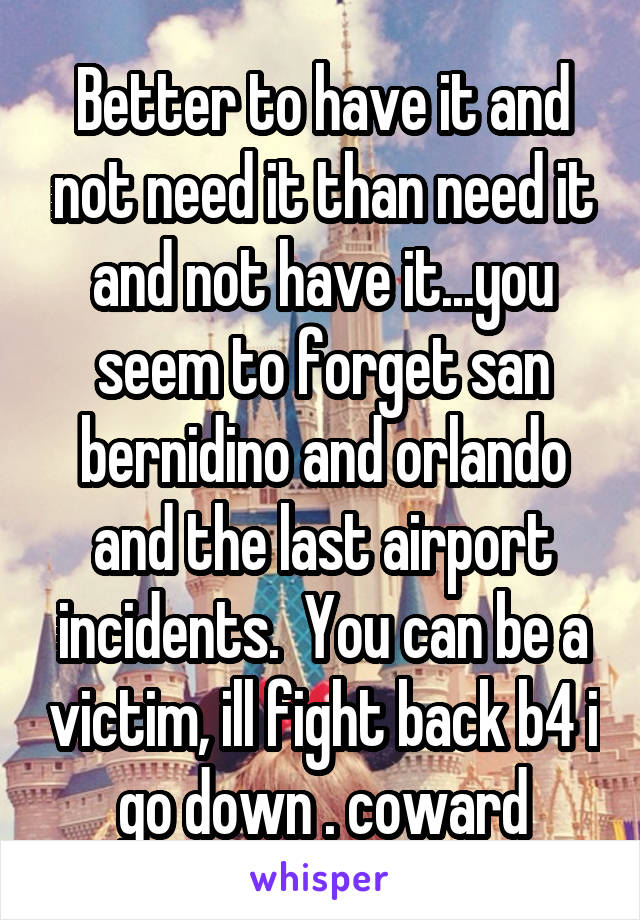 Better to have it and not need it than need it and not have it...you seem to forget san bernidino and orlando and the last airport incidents.  You can be a victim, ill fight back b4 i go down . coward