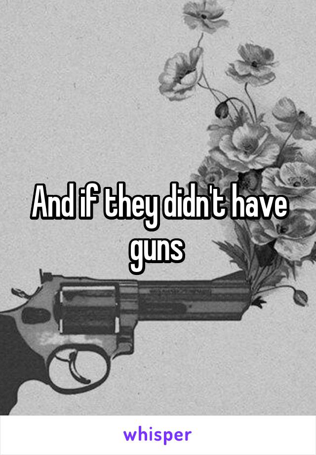 And if they didn't have guns 