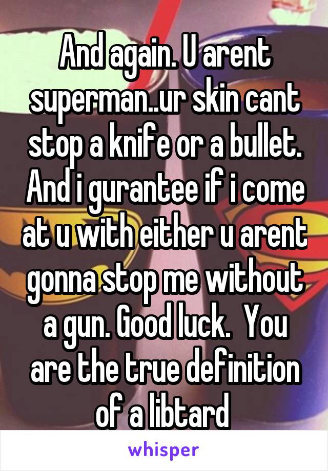 And again. U arent superman..ur skin cant stop a knife or a bullet. And i gurantee if i come at u with either u arent gonna stop me without a gun. Good luck.  You are the true definition of a libtard 