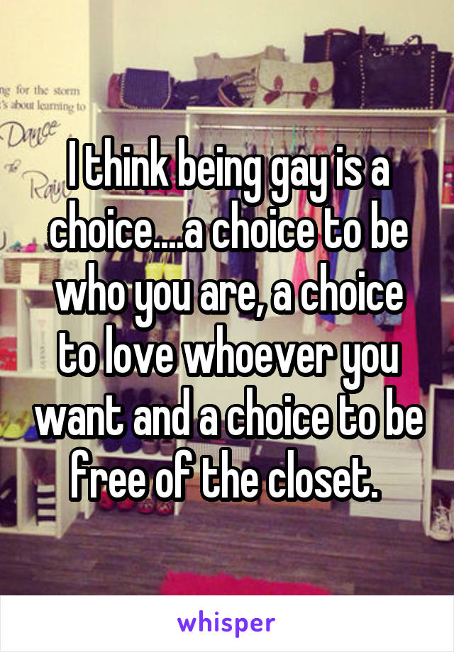 I think being gay is a choice....a choice to be who you are, a choice to love whoever you want and a choice to be free of the closet. 